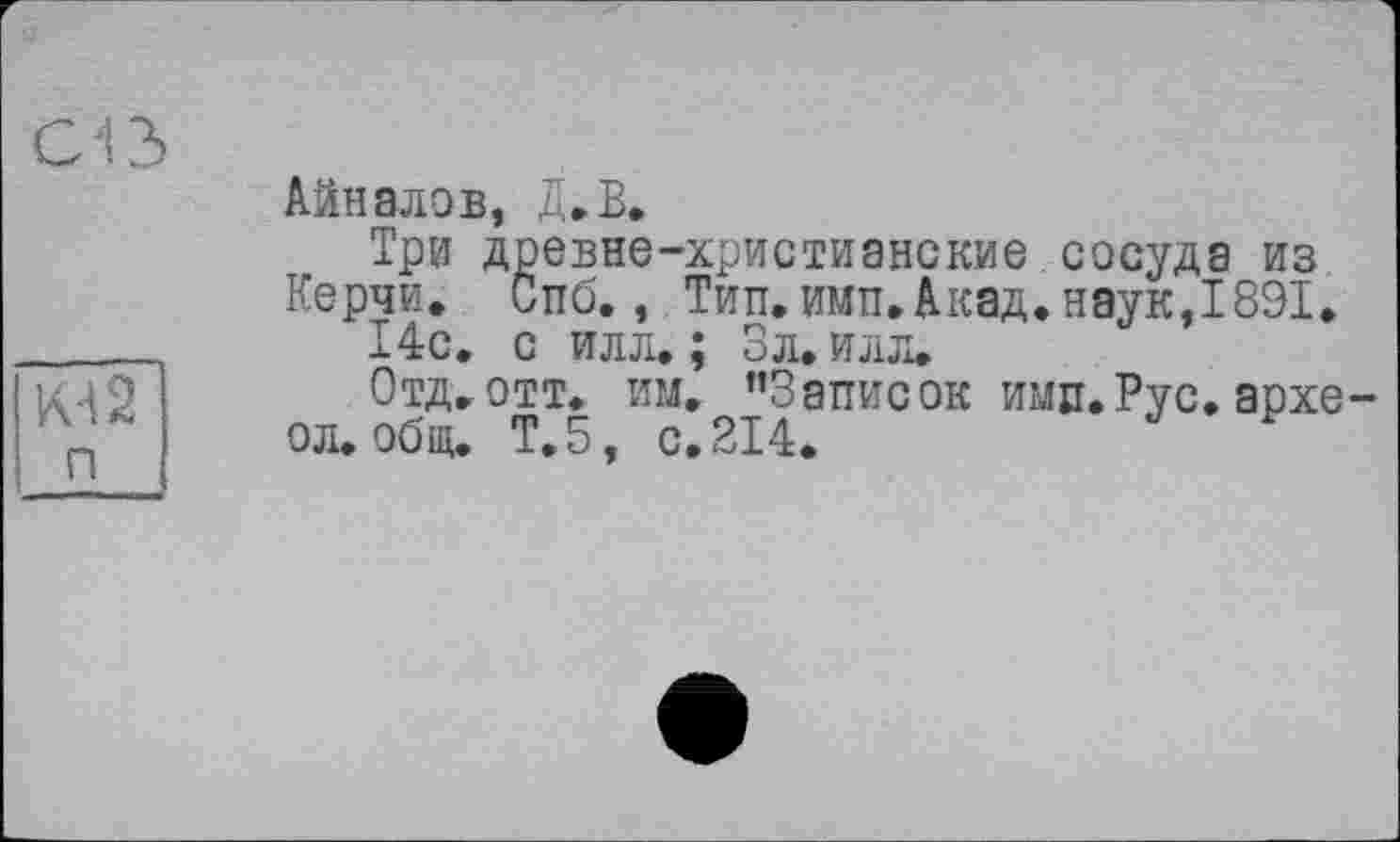 ﻿Cß
КА 2 п
Айналов, Д.В.
Три древне-христианские сосуда из
Керчи. Спб., Тип. ими,Акад.наук,1891.
14с. с илл.; Зл. илл.
Отд. отт. им. ’’Записок ими.Рус. архе о л. общ. Т.5, с. 214.